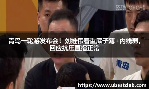 青岛一轮游发布会！刘维伟着重底子薄+内线弱，回应抗压直指正常